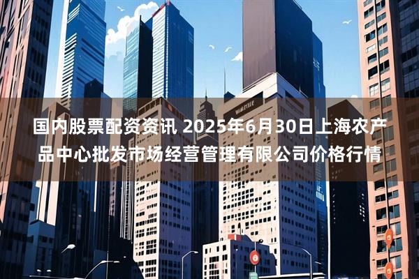 国内股票配资资讯 2025年6月30日上海农产品中心批发市场经营管理有限公司价格行情