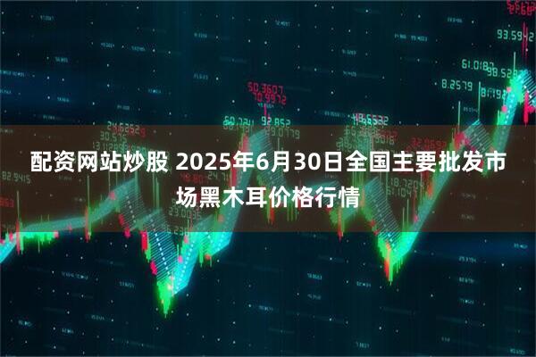 配资网站炒股 2025年6月30日全国主要批发市场黑木耳价格行情