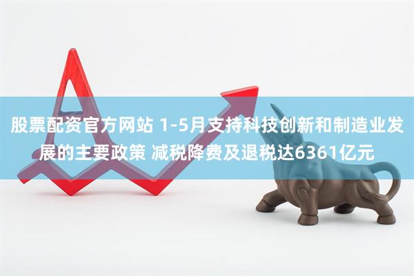 股票配资官方网站 1-5月支持科技创新和制造业发展的主要政策 减税降费及退税达6361亿元