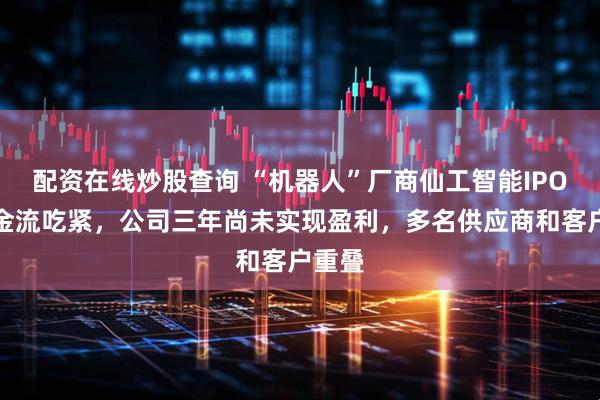 配资在线炒股查询 “机器人”厂商仙工智能IPO：现金流吃紧，公司三年尚未实现盈利，多名供应商和客户重叠