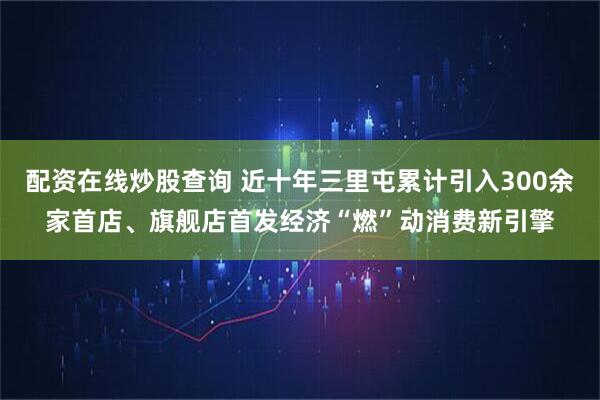 配资在线炒股查询 近十年三里屯累计引入300余家首店、旗舰店首发经济“燃”动消费新引擎