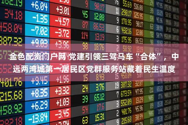 金色配资门户网 党建引领三驾马车“合体”，中远两湾城第一居民区党群服务站藏着民生温度