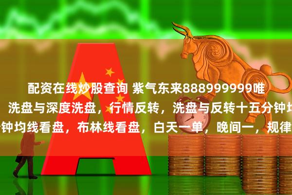 配资在线炒股查询 紫气东来888999999唯我独尊，趋势方向的判定，洗盘与深度洗盘，行情反转，洗盘与反转十五分钟均线看盘，布林线看盘，白天一单，晚间一，规律性认识，吉富投资咨询