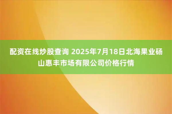配资在线炒股查询 2025年7月18日北海果业砀山惠丰市场有限公司价格行情