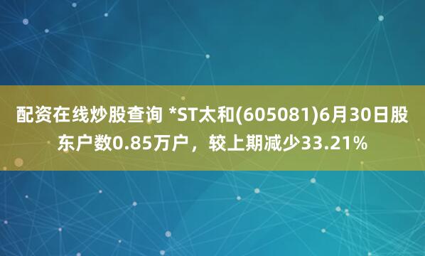 配资在线炒股查询 *ST太和(605081)6月30日股东户数0.85万户，较上期减少33.21%