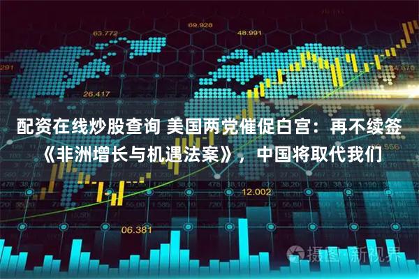 配资在线炒股查询 美国两党催促白宫：再不续签《非洲增长与机遇法案》，中国将取代我们