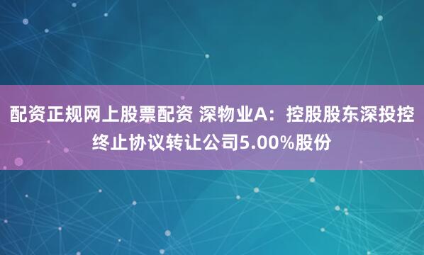 配资正规网上股票配资 深物业A：控股股东深投控终止协议转让公司5.00%股份