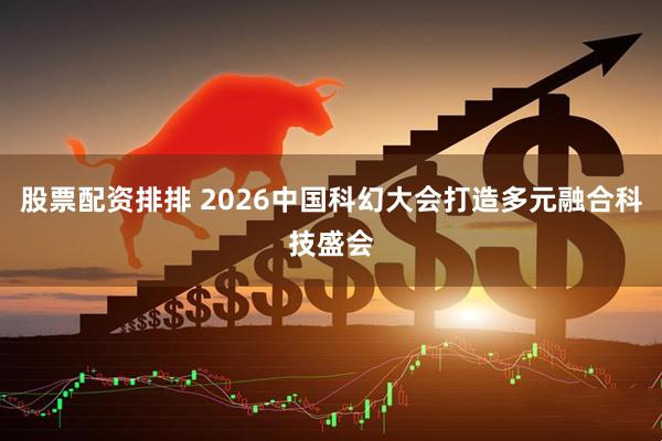 股票配资排排 2026中国科幻大会打造多元融合科技盛会